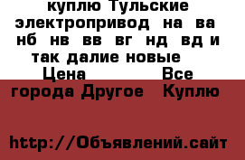 куплю Тульские электропривод  на, ва, нб, нв, вв, вг, нд, вд и так далие новые   › Цена ­ 85 500 - Все города Другое » Куплю   
